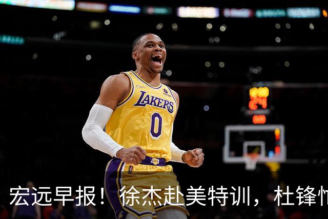 宏远早报！徐杰赴美特训，杜锋忙于活动，虎头展现天赋！